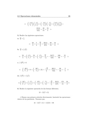 2.1 Operaciones elementales 35
−12
5
−4
3
= −
12
5
−
4
3
=
12
5
4
3
=
12(4)
5(3)
=
48
15
=
16
5
5. Realice las siguientes operaciones.
a. 20
3 ÷ 5
4
20
3
÷
5
4
=
20
3
5
4
=
20(4)
3(5)
=
80
15
=
16
3
b. 24
5 ÷ −8
7
24
5
÷
−8
7
=
24
5
÷ −
8
7
=
24
5
−8
7
= −
24(7)
5(8)
= −
168
40
= −
21
7
c. −30
7 ÷ 6
−30
7
÷ 6 = −
30
7
÷ (6) =
−30
7
6
1
= −
30(1)
7(6)
= −
30
42
= −
5
7
d. −35
2 ÷ −7
5
−35
2
÷
−7
5
= −
35
2
÷ −
7
5
=
−35
2
−7
5
=
35(5)
2(7)
=
175
14
=
25
2
6. Realice la siguiente operaci´on de dos formas diferentes.
(6 − 2)(7 + 2)
Damos una primera soluci´on directamente, haciendo las operaciones
dentro de los par´entesis. Tenemos que,
(6 − 2)(7 + 2) = (4)(9) = 36
 