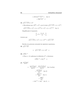 50 Aritm´etica elemental
= (27)(4)x6+10
y9+6
= (ley 1)
= 108x16
y15
44. 3
(x + 1)2(x + 1)2
Recordemos que n
√
am = a
m
n y por lo tanto 3
(x + 1)2 = (x + 1)2/3
.
3
(x + 1)2(x + 1)2
= (x + 1)2/3
(x + 1)2
= (x + 1)2/3+2
(ley 1)
Simpliﬁcando el exponente,
2
3
+ 2 =
2 + 6
3
=
8
3
tenemos que
3
(x + 1)2(x + 1)2
= (x + 1)8/3
= 3
(x + 1)8
Escriba con potencias racionales las siguientes expresiones,
45. 5
(x + 2)4
5
(x + 2)4 = (x + 2)
4
5
46. ( 5
√
2x)−3
Para a = 2x aplicamos la deﬁnici´on a
m
n y obtenemos
(
5
√
2x)−3
= (2x)
−3
5
47. (2x3
)2
(3x)3
6(x2)2
(2x3
)2
(3x)3
6(x2)2
=
22
(x3
)2
(33
)x3
6(x2)2
(ley 3 arriba)
=
4x6
(27)x3
6x4
(ley 2)
=
108x6+3
6x4
(ley 1)
=
108x9
6x4
= 18x9−4
= 18x5
(ley 5)
 