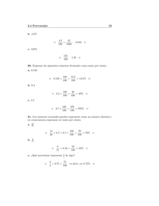 2.4 Porcentajes 53
b. 4.2%
4.2
100
=
42
1000
, 0.042
c. 125%
125
100
, 1.25
60. Expresar los siguientes n´umeros decimales como tanto por ciento.
a. 0.135
0.135 ×
100
100
=
13.5
100
= 13.5%
b. 0.4
0.4 ×
100
100
=
40
100
= 40%
c. 3.7
3.7 ×
100
100
=
370
100
= 370%
61. Los n´umeros racionales pueden expresarse como un n´umero decimal y
en consecuencia expresarse en tanto por ciento.
a. 14
20
14
20
= 0.7 = 0.7 ×
100
100
=
70
100
= 70%
b. 8
15
8
15
= 0.53 =
53
100
= 53%
c. ¿Qu´e porcentaje representa 3
4 de algo?
3
4
= 0.75 =
75
100
es decir, es el 75%
 