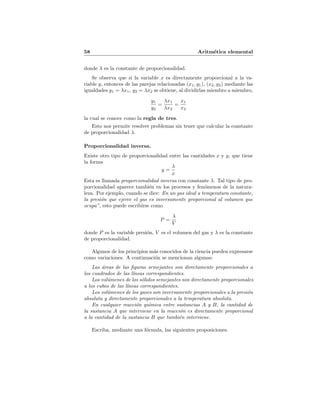 58 Aritm´etica elemental
donde λ es la constante de proporcionalidad.
Se observa que si la variable x es directamente proporcional a la va-
riable y, entonces de las parejas relacionadas (x1, y1), (x2, y2) mediante las
igualdades y1 = λx1, y2 = λx2 se obtiene, al dividirlas miembro a miembro,
y1
y2
=
λx1
λx2
=
x1
x2
la cual se conoce como la regla de tres.
Esto nos permite resolver problemas sin tener que calcular la constante
de proporcionalidad λ.
Proporcionalidad inversa.
Existe otro tipo de proporcionalidad entre las cantidades x y y, que tiene
la forma
y =
λ
x
Esta es llamada proporcionalidad inversa con constante λ. Tal tipo de pro-
porcionalidad aparece tambi´en en los procesos y fen´omenos de la natura-
leza. Por ejemplo, cuando se dice: En un gas ideal a temperatura constante,
la presi´on que ejerce el gas es inversamente proporcional al volumen que
ocupa”, esto puede escribirse como
P =
λ
V
donde P es la variable presi´on, V es el volumen del gas y λ es la constante
de proporcionalidad.
Algunos de los principios m´as conocidos de la ciencia pueden expresarse
como variaciones. A continuaci´on se mencionan algunas:
Las ´areas de las ﬁguras semejantes son directamente proporcionales a
los cuadrados de las l´ıneas correspondientes.
Los vol´umenes de los s´olidos semejantes son directamente proporcionales
a los cubos de las l´ıneas correspondientes.
Los vol´umenes de los gases son inversamente proporcionales a la presi´on
absoluta y directamente proporcionales a la temperatura absoluta.
En cualquier reacci´on qu´ımica entre sustancias A y B, la cantidad de
la sustancia A que interviene en la reacci´on es directamente proporcional
a la cantidad de la sustancia B que tambi´en interviene.
Escriba, mediante una f´ormula, las siguientes proposiciones.
 