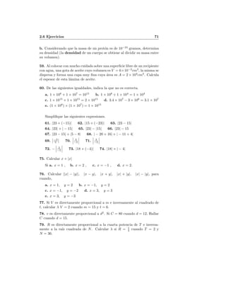 2.6 Ejercicios 71
b. Considerando que la masa de un prot´on es de 10−24
gramos, determina
su densidad (la densidad de un cuerpo se obtiene al dividir su masa entre
su volumen).
59. Al colocar con mucho cuidado sobre una superﬁcie libre de un recipiente
con agua, una gota de aceite cuyo volumen es V = 6×10−2
cm3
, la misma se
dispersa y forma una capa muy ﬁna cuya ´area es A = 2 × 104
cm2
. Calcula
el espesor de esta l´amina de aceite.
60. De las siguientes igualdades, indica la que no es correcta.
a. 1 × 108
+ 1 × 107
= 1015
b. 1 × 108
÷ 1 × 104
= 1 × 104
c. 1 × 1015
+ 1 × 1015
= 2 × 1015
d. 3.4 × 107
− 3 × 106
= 3.1 × 107
e. (1 × 108
) × (1 × 107
) = 1 × 1015
Simpliﬁque las siguientes expresiones.
61. |23 + (−15)| 62. |15 + (−23)| 63. |23 − 15|
64. |23| + | − 15| 65. |23| − |15| 66. |23| − 15
67. |23 − 15| + |5 − 8| 68. | − 20 + 16| + | − 11 + 4|
69. −3
5 70. 3
−5 71. 3
−5
72. − 3
−5 73. |18 × (−4)| 74. |18| × | − 4|
75. Calcular x + |x|
Si a. x = 1 , b. x = 2 , c. x = −1 , d. x = 2.
76. Calcular ||x| − |y||, |x − y|, |x + y|, |x| + |y|, |x| − |y|, para
cuando,
a. x = 1, y = 2 b. x = −1, y = 2
c. x = −1, y = −2 d. x = 3, y = 3
e. x = 3, y = −3
77. Si V es directamente proporcional a m e inversamente al cuadrado de
t, calcular λ V = 2 cuando m = 15 y t = 6.
78. v es directamente proporcional a d2
. Si C = 80 cuando d = 12, Hallar
C cuando d = 15.
79. R es directamente proporcional a la cuarta potencia de T e inversa-
mente a la ra´ız cuadrada de N. Calcular λ si R = 1
3 cuando T = 2 y
N = 36.
 