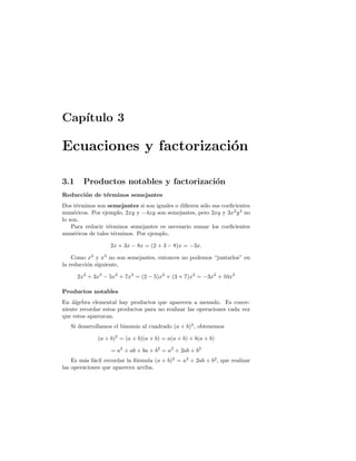 Cap´ıtulo 3
Ecuaciones y factorizaci´on
3.1 Productos notables y factorizaci´on
Reducci´on de t´erminos semejantes
Dos t´erminos son semejantes si son iguales o diﬁeren s´olo sus coeﬁcientes
num´ericos. Por ejemplo, 2xy y −4xy son semejantes, pero 2xy y 3x2
y3
no
lo son.
Para reducir t´erminos semejantes es necesario sumar los coeﬁcientes
num´ericos de tales t´erminos. Por ejemplo,
2x + 3x − 8x = (2 + 3 − 8)x = −3x.
Como x2
y x3
no son semejantes, entonces no podemos “juntarlos” en
la reducci´on siguiente,
2x2
+ 3x3
− 5x2
+ 7x3
= (2 − 5)x2
+ (3 + 7)x3
= −3x2
+ 10x3
Productos notables
En ´algebra elemental hay productos que aparecen a menudo. Es conve-
niente recordar estos productos para no realizar las operaciones cada vez
que estos aparezcan.
Si desarrollamos el binomio al cuadrado (a + b)2
, obtenemos
(a + b)2
= (a + b)(a + b) = a(a + b) + b(a + b)
= a2
+ ab + ba + b2
= a2
+ 2ab + b2
Es m´as f´acil recordar la f´ormula (a + b)2
= a2
+ 2ab + b2
, que realizar
las operaciones que aparecen arriba.
 