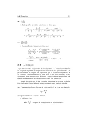 3.3 Despejes 91
56.
1− 1
r
r−2+ 1
r
An´alogo a los ejercicios anteriores, se tiene que,
1 − 1
r
r − 2 + 1
r
=
1
1 − 1
r
r
1 − 2
1 + 1
r
=
r−1
r
r2−2r+1
r
=
r(r − 1)
r(r2 − 2r + 1)
=
r − 1
r2 − 2r + 1
=
r − 1
(r − 1)2
=
(r − 1)
(r − 1)
1
(r − 1)
=
1
r − 1
57.
m
1+m − 1−m
m
m
1+m + 1−m
m
Calculando directamente, se tiene que
m
1+m − 1−m
m
m
1+m + 1−m
m
=
m2
−(1+m)(1−m)
m(1+m)
m2+(1+m)(1−m)
m(1+m)
=
m2
−(1−m2
)
m(1+m)
m2+(1−m2)
m(1+m)
=
2m2
−1
m(1+m)
1
m(1+m)
=
m(1 + m)(2m2
− 1)
m(1 + m)(1)
= 2m2
− 1
3.3 Despejes
Aqu´ı utilizamos las propiedades de una igualdad. La idea es que el lector
las ocupe en el proceso de despejar una variable de una igualdad dada. Los
procedimientos de despeje son algoritmos que el lector debe aprender: Si
un elemento est´a sumando de un lado, pasa al otro lado restando; si est´a
dividiendo, pasa multiplicando, etc´etera. La prioridad de la operaci´on que
efect´ua un elemento el lector debe reconocerla por inspecci´on.
Despeje en cada uno de los ejercicios siguientes la variable indicada.
Escriba la soluci´on de la forma m´as conveniente para realizar c´alculos.
58. Para calcular el calor latente de vaporizaci´on Q se tiene una f´ormula,
Q =
WL
T
despeje a la variable T de esta relaci´on.
Iniciamos con,
Q =
WL
T
(se pasa T multiplicando al lado izquierdo)
 