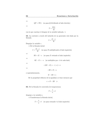 92 Ecuaciones y factorizaci´on
⇒
QT = WL (se pasa Q dividiendo al lado derecho)
⇒
T =
WL
Q
con lo que concluye el despeje de la variable indicada.
59. La corriente a trav´es del inducido de un generador est´a dada por la
f´ormula
I =
E − e
R
Despejar la variable e.
De la f´ormula inicial
I =
E − e
R
(se pasa R multiplicando al lado izquierdo)
⇒
RI = E − e (se pasa E restando al lado izquierdo)
⇒
RI − E = −e (se multiplica por -1 de cada lado)
⇒
−(RI − E) = −(−e) = e
⇒
−RI + E = e
o equivalentemente,
E − RI = e
De la propiedad reﬂexiva de la igualdad, se tiene entonces que
e = E − RI
60. De la f´ormula de conversi´on de temperaturas
T =
1
a
+ t
despejar a la variable a.
Consideremos la f´ormula inicial,
T =
1
a
+ t (se pasa restando t al lado izquierdo)
 