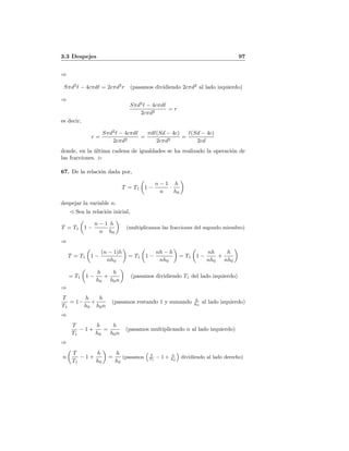 3.3 Despejes 97
⇒
Sπd2
− 4cπd = 2cπd2
r (pasamos dividiendo 2cπd2
al lado izquierdo)
⇒
Sπd2
− 4cπd
2cπd2
= r
es decir,
r =
Sπd2
− 4cπd
2cπd2
=
πd (Sd − 4c)
2cπd2
=
(Sd − 4c)
2cd
donde, en la ´ultima cadena de igualdades se ha realizado la operaci´on de
las fracciones.
67. De la relaci´on dada por,
T = T1 1 −
n − 1
n
·
h
h0
despejar la variable n.
Sea la relaci´on inicial,
T = T1 1 −
n − 1
n
h
h0
(multiplicamos las fracciones del segundo miembro)
⇒
T = T1 1 −
(n − 1)h
nh0
= T1 1 −
nh − h
nh0
= T1 1 −
nh
nh0
+
h
nh0
= T1 1 −
h
h0
+
h
h0n
(pasamos dividiendo T1 del lado izquierdo)
⇒
T
T1
= 1−
h
h0
+
h
h0n
(pasamos restando 1 y sumando h
h0
al lado izquierdo)
⇒
T
T1
− 1 +
h
h0
=
h
h0n
(pasamos multiplicando n al lado izquierdo)
⇒
n
T
T1
− 1 +
h
h0
=
h
h0
(pasamos T
T1
− 1 + h
h0
dividiendo al lado derecho)
 