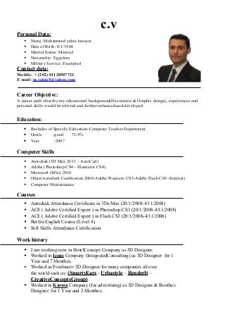 c.v
Personal Data:
 Name :Mohammed yahia hussein
 Date of Birth: 8/1/1986
 Marital Status: Married
 Nationality: Egyptian
 Military Service: Exempted
Contact data:
Mobile: + (202) 01120507722
E-mail: m.yahia5@yahoo.com
Career Objective:
A career path whereby my educational background(Decoration & Graphic design), experiences and
personal skills would be utilized and further enhanced and developed.
Education:
• Bachelor of Specific Education-Computer Teacher Department .
• Grade :good 73.4%
• Year :2007
Computer Skills
 Autodesk (3D Max 2011 – AutoCad)
 Adobe (Photoshop CS4 - Illustrator CS4)
 Microsoft Office 2010
 Other(Autodesk Combustion 2008-Adobe Premiere CS3-Adobe Flash CS3- Internet)
 Computer Maintainance
Courses
 Autodesk Attendance Certificate in 3Ds Max (20/1/2008-4/11/2008)
 ACE ( Adobe Certified Expert ) in Photoshop CS3 (20/1/2008-4/11/2008)
 ACE ( Adobe Certified Expert ) in Flash CS3 (20/1/2008-4/11/2008)
 Berlitz English Course (Level 4)
 Soft Skills Attendance Certification
Work history
 I am working now in HotelConcept Company as 3D Designer.
 Worked in Icons Company (IntegratedConsulting) as 3D Designer for 1
Year and 7 Monthes.
 Worked as Freelancer 3D Designer for many companies all over
the world such as: (SmartyEars - Urbastyle – RenderIt –
CreativeConceptsGroup).
 Worked in Karma Company (for advertising) as 3D Designer & Boothes
Designer for 1 Year and 2 Monthes.
 