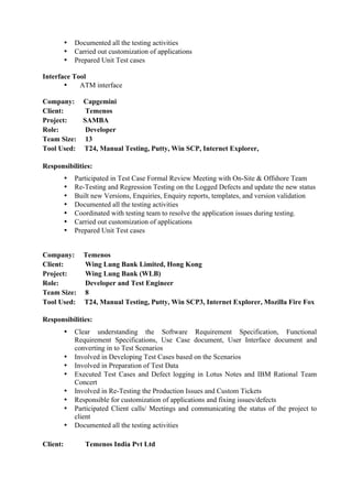 • Documented all the testing activities
• Carried out customization of applications
• Prepared Unit Test cases
Interface Tool
• ATM interface
Company: Capgemini
Client: Temenos
Project: SAMBA
Role: Developer
Team Size: 13
Tool Used: T24, Manual Testing, Putty, Win SCP, Internet Explorer,
Responsibilities:
• Participated in Test Case Formal Review Meeting with On-Site & Offshore Team
• Re-Testing and Regression Testing on the Logged Defects and update the new status
• Built new Versions, Enquiries, Enquiry reports, templates, and version validation
• Documented all the testing activities
• Coordinated with testing team to resolve the application issues during testing.
• Carried out customization of applications
• Prepared Unit Test cases
Company: Temenos
Client: Wing Lung Bank Limited, Hong Kong
Project: Wing Lung Bank (WLB)
Role: Developer and Test Engineer
Team Size: 8
Tool Used: T24, Manual Testing, Putty, Win SCP3, Internet Explorer, Mozilla Fire Fox
Responsibilities:
• Clear understanding the Software Requirement Specification, Functional
Requirement Specifications, Use Case document, User Interface document and
converting in to Test Scenarios
• Involved in Developing Test Cases based on the Scenarios
• Involved in Preparation of Test Data
• Executed Test Cases and Defect logging in Lotus Notes and IBM Rational Team
Concert
• Involved in Re-Testing the Production Issues and Custom Tickets
• Responsible for customization of applications and fixing issues/defects
• Participated Client calls/ Meetings and communicating the status of the project to
client
• Documented all the testing activities
Client: Temenos India Pvt Ltd
 