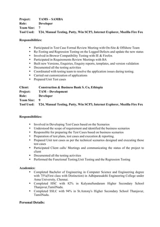 Project: TAMS – SAMBA
Role: Developer
Team Size: 7
Tool Used: T24, Manual Testing, Putty, Win SCP3, Internet Explorer, Mozilla Fire Fox
Responsibilities:
• Participated in Test Case Formal Review Meeting with On-Site & Offshore Team
• Re-Testing and Regression Testing on the Logged Defects and update the new status
• Involved in Brower Compatibility Testing with IE & Firefox
• Participated in Requirements Review Meetings with BA
• Built new Versions, Enquiries, Enquiry reports, templates, and version validation
• Documented all the testing activities
• Coordinated with testing team to resolve the application issues during testing.
• Carried out customization of applications
• Prepared Unit Test cases
Client: Construction & Business Bank S. Co, Ethiopia
Project: TAM – Development
Role: Developer
Team Size: 9
Tool Used: T24, Manual Testing, Putty, Win SCP3, Internet Explorer, Mozilla Fire Fox
Responsibilities:
• Involved in Developing Test Cases based on the Scenarios
• Understood the scope of requirement and identified the business scenarios
• Responsible for preparing the Test Cases based on business scenarios
• Preparation of test plans, test cases and execution & reporting.
• Prepared Unit test cases as per the technical scenarios designed and executing those
test cases
• Participated Client calls/ Meetings and communicating the status of the project to
client
• Documented all the testing activities
• Performed the Functional Testing,Unit Testing and the Regression Testing
Academics:
• Completed Bachelor of Engineering in Computer Science and Engineering degree
with 75%(First class with Distinction) in Adhiparasakthi Engineering College under
Anna University, Chennai.
• Completed HSC with 82% in KalyanaSundaram Higher Secondary School
Thanjavur,TamilNadu.
• Completed SSLC with 94% in St.Antony's Higher Secondary School Thanjavur,
TamilNadu.
Personal Details:
 