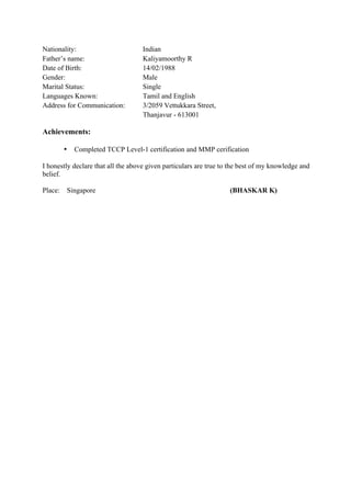Nationality: Indian
Father’s name: Kaliyamoorthy R
Date of Birth: 14/02/1988
Gender: Male
Marital Status: Single
Languages Known: Tamil and English
Address for Communication: 3/2059 Vettukkara Street,
Thanjavur - 613001
Achievements:
• Completed TCCP Level-1 certification and MMP cerification
I honestly declare that all the above given particulars are true to the best of my knowledge and
belief.
Place: Singapore (BHASKAR K)
 
