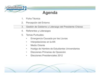 Agenda
1.   Ficha Técnica
2.   Percepción del Entorno
3.   Gestión de Gobierno y Liderazgo del Presidente Chávez
4.   Referentes y Liderazgos
5.   Temas Puntuales:
     •   Emergencia Causada por las Lluvias
     •   Interpelaciones en la AN
     •   Medio Oriente
     •   Huelga de Hambre de Estudiantes Universitarios
     •   Elecciones Primarias de Oposición
     •   Elecciones Presidenciales 2012




                                                                Deserción de Tarjetahabientes
                               600 Entrevistados -Fecha de Campo: Del 01 al 14 de diciembre de 2009
 