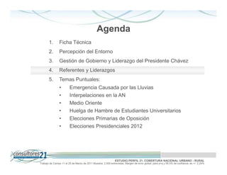Agenda
       1.       Ficha Técnica
       2.       Percepción del Entorno
       3.       Gestión de Gobierno y Liderazgo del Presidente Chávez
       4.       Referentes y Liderazgos
       5.       Temas Puntuales:
                •       Emergencia Causada por las Lluvias
                •       Interpelaciones en la AN
                •       Medio Oriente
                •       Huelga de Hambre de Estudiantes Universitarios
                •       Elecciones Primarias de Oposición
                •       Elecciones Presidenciales 2012




                                                              ESTUDIO PERFIL 21. COBERTURA NACIONAL URBANO - RURAL
Trabajo de Campo 11 al 25 de Marzo de 2011 Muestra: 2.000 entrevistas. Margen de error global: para p=q y 95,5% de confianza es +/- 2,24%
 