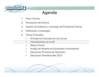 Agenda
1.   Ficha Técnica
2.   Percepción del Entorno
3.   Gestión de Gobierno y Liderazgo del Presidente Chávez
4.   Referentes y Liderazgos
5.   Temas Puntuales:
     •   Emergencia Causada por las Lluvias
     •   Interpelaciones en la AN
     •   Medio Oriente
     •   Huelga de Hambre de Estudiantes Universitarios
     •   Elecciones Primarias de Oposición
     •   Elecciones Presidenciales 2012




                                                                Deserción de Tarjetahabientes
                               600 Entrevistados -Fecha de Campo: Del 01 al 14 de diciembre de 2009
 