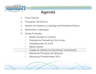 Agenda
1.   Ficha Técnica
2.   Percepción del Entorno
3.   Gestión de Gobierno y Liderazgo del Presidente Chávez
4.   Referentes y Liderazgos
5.   Temas Puntuales:
     •   Redes Sociales en Internet
     •   Emergencia Causada por las Lluvias
     •   Interpelaciones en la AN
     •   Medio Oriente
     •   Huelga de Hambre de Estudiantes Universitarios
     •   Elecciones Primarias de Oposición
     •   Elecciones Presidenciales 2012



                                                                Deserción de Tarjetahabientes
                               600 Entrevistados -Fecha de Campo: Del 01 al 14 de diciembre de 2009
 
