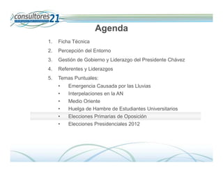 Agenda
1.   Ficha Técnica
2.   Percepción del Entorno
3.   Gestión de Gobierno y Liderazgo del Presidente Chávez
4.   Referentes y Liderazgos
5.   Temas Puntuales:
     •   Emergencia Causada por las Lluvias
     •   Interpelaciones en la AN
     •   Medio Oriente
     •   Huelga de Hambre de Estudiantes Universitarios
     •   Elecciones Primarias de Oposición
     •   Elecciones Presidenciales 2012




                                                                Deserción de Tarjetahabientes
                               600 Entrevistados -Fecha de Campo: Del 01 al 14 de diciembre de 2009
 