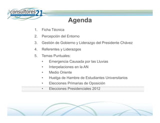 Agenda
1.   Ficha Técnica
2.   Percepción del Entorno
3.   Gestión de Gobierno y Liderazgo del Presidente Chávez
4.   Referentes y Liderazgos
5.   Temas Puntuales:
     •   Emergencia Causada por las Lluvias
     •   Interpelaciones en la AN
     •   Medio Oriente
     •   Huelga de Hambre de Estudiantes Universitarios
     •   Elecciones Primarias de Oposición
     •   Elecciones Presidenciales 2012




                                                                Deserción de Tarjetahabientes
                               600 Entrevistados -Fecha de Campo: Del 01 al 14 de diciembre de 2009
 