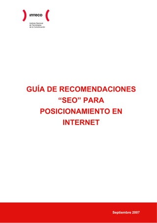 Instituto Nacional
de Tecnologías
de la Comunicación




GUÍA DE RECOMENDACIONES
       “SEO” PARA
   POSICIONAMIENTO EN
         INTERNET




                     Septiembre 2007
 