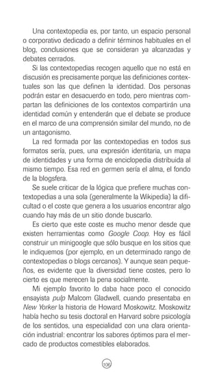 Una contextopedia es, por tanto, un espacio personal
o corporativo dedicado a definir términos habituales en el
blog, conclusiones que se consideran ya alcanzadas y
debates cerrados.
    Si las contextopedias recogen aquello que no está en
discusión es precisamente porque las definiciones contex-
tuales son las que definen la identidad. Dos personas
podrán estar en desacuerdo en todo, pero mientras com-
partan las definiciones de los contextos compartirán una
identidad común y entenderán que el debate se produce
en el marco de una comprensión similar del mundo, no de
un antagonismo.
    La red formada por las contextopedias en todos sus
formatos sería, pues, una expresión identitaria, un mapa
de identidades y una forma de enciclopedia distribuida al
mismo tiempo. Esa red en germen sería el alma, el fondo
de la blogsfera.
    Se suele criticar de la lógica que prefiere muchas con-
textopedias a una sola (generalmente la Wikipedia) la difi-
cultad o el coste que genera a los usuarios encontrar algo
cuando hay más de un sitio donde buscarlo.
    Es cierto que este coste es mucho menor desde que
existen herramientas como Google Coop. Hoy es fácil
construir un minigoogle que sólo busque en los sitios que
le indiquemos (por ejemplo, en un determinado rango de
contextopedias o blogs cercanos). Y aunque sean peque-
ños, es evidente que la diversidad tiene costes, pero lo
cierto es que merecen la pena socialmente.
    Mi ejemplo favorito lo daba hace poco el conocido
ensayista pulp Malcom Gladwell, cuando presentaba en
New Yorker la historia de Howard Moskowitz. Moskowitz
había hecho su tesis doctoral en Harvard sobre psicología
de los sentidos, una especialidad con una clara orienta-
ción industrial: encontrar los sabores óptimos para el mer-
cado de productos comestibles elaborados.

                            106
 