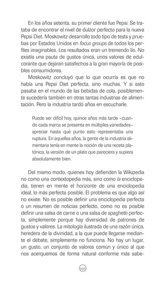 En los años setenta, su primer cliente fue Pepsi. Se tra-
taba de encontrar el nivel de dulzor perfecto para la nueva
Pepsi Diet. Moskowitz desarrollo todo tipo de tests y prue-
bas por Estados Unidos en focus groups de todos los per-
files imaginables. Los resultados eran un tremendo lío. No
existía una pauta de gustos única, unos valores de edul-
corante que dejaran satisfechos a la gran mayoría de posi-
bles consumidores.
    Moskowitz concluyó que lo que ocurría es que no
había una Pepsi Diet perfecta, sino muchas. Y si esto
pasaba en el mundo de las bebidas de cola, posiblemen-
te sucedería también en otras tantas industrias de alimen-
tación. Pero la industria tardó años en escucharle.

     Puede ser difícil hoy, quince años más tarde –cuan-
     do cada marca se presenta en múltiples variedades–
     apreciar hasta qué punto esto representaba una
     ruptura. En aquellos años, la gente de la industria ali-
     mentaria tenía en mente la noción de una receta pla-
     tónica, la versión de un plato que pareciera y supiera
     absolutamente bien.

    Del mismo modo, quienes hoy defienden la Wikipedia
no como una contextopedia más, sino como la enciclope-
dia, tienen en mente el horizonte de una enciclopedia
ideal, lo más perfecta posible. El problema es que algo así
no existe. No es posible definir una enciclopedia perfecta
o un resumen de noticias perfecto, como no es posible
definir una salsa de carne o una salsa de spaghetti perfec-
ta, simplemente porque hay diversidad de patrones de
gustos y valores. La mitología ilustrada de una razón única,
heredera de la divinidad, a la que puede llegarse median-
te el debate, simplemente no funciona. No hay un lugar,
un gusto, un conjunto de valores común y único al que
nos acerquemos de forma natural conforme más sabe-

                               107
 