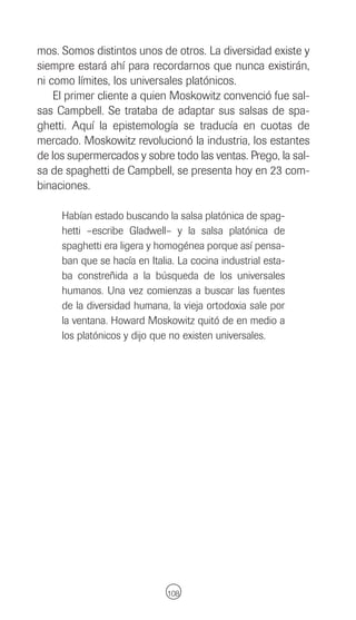 mos. Somos distintos unos de otros. La diversidad existe y
siempre estará ahí para recordarnos que nunca existirán,
ni como límites, los universales platónicos.
    El primer cliente a quien Moskowitz convenció fue sal-
sas Campbell. Se trataba de adaptar sus salsas de spa-
ghetti. Aquí la epistemología se traducía en cuotas de
mercado. Moskowitz revolucionó la industria, los estantes
de los supermercados y sobre todo las ventas. Prego, la sal-
sa de spaghetti de Campbell, se presenta hoy en 23 com-
binaciones.

     Habían estado buscando la salsa platónica de spag-
     hetti –escribe Gladwell– y la salsa platónica de
     spaghetti era ligera y homogénea porque así pensa-
     ban que se hacía en Italia. La cocina industrial esta-
     ba constreñida a la búsqueda de los universales
     humanos. Una vez comienzas a buscar las fuentes
     de la diversidad humana, la vieja ortodoxia sale por
     la ventana. Howard Moskowitz quitó de en medio a
     los platónicos y dijo que no existen universales.




                              108
 
