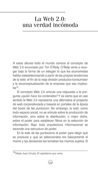 La Web 2.0:
         una verdad incómoda




A estas alturas todo el mundo conoce el concepto de
Web 2.0 enunciado por Tim O’Reily. O’Reily venía a reco-
ger bajo la forma de un eslogan lo que los economistas
habían estadoteorizando a partir de las propias tendencias
de la web: el fin de la vieja división productor/consumidor
y la reconceptualización de la empresa que eso implica-
ba10.
    El concepto Web 2.0 articula una respuesta a la pre-
gunta ¿quién hace los contenidos? Y es cierto que en ese
sentido la Web 2.0 representa una alternativa al proyecto
de web corporativizada y basada en portales de la época
del boom de las puntocom. Sin embargo, la web, como
todo espacio social, no se articula sobre la producción de
información, sino sobre la distribución, o mejor dicho,
sobre el poder para establecer filtros en la selección de
información. Bajo toda arquitectura informacional se
esconde una estructura de poder.
    En la web de las puntocoms el poder para elegir qué
se producía y qué se seleccionaba era básicamente el
mismo y las decisiones las tomaban los mismos sujetos. El


10 Véase Juan Urrutia, El capitalismo que viene.



                                  109
 