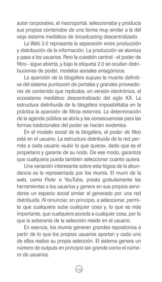 autor corporativo, el macroportal, seleccionaba y producía
sus propios contenidos de una forma muy similar a la del
viejo sistema mediático de broadcasting descentralizado.
     La Web 2.0 representa la separación entre producción
y distribución de la información. La producción se atomiza
y pasa a los usuarios. Pero la cuestión central –el poder de
filtro– sigue abierta, y bajo la etiqueta 2.0 se ocultan distri-
buciones de poder, modelos sociales antagónicos.
     La aparición de la blogsfera supuso la muerte definiti-
va del sistema puntocom de portales y grandes proveedo-
res de contenido que replicaba, en versión electrónica, el
ecosistema mediático descentralizado del siglo XX. La
estructura distribuida de la blogsfera imposibilitaba en la
práctica la aparición de filtros externos. La determinación
de la agenda pública se abría y las consecuencias para las
formas tradicionales del poder se hacían evidentes.
     En el modelo social de la blogsfera, el poder de filtro
está en el usuario. La estructura distribuida de la red per-
mite a cada usuario «subir lo que quiera», dado que es el
propietario y garante de su nodo. De ese modo, garantiza
que cualquiera pueda también seleccionar cuanto quiera.
     Una variación interesante sobre esta lógica de la abun-
dancia es la representada por los mumis. El mumi de la
web, como Flickr o YouTube, presta gratuitamente las
herramientas a los usuarios y genera en sus propios servi-
dores un espacio social similar al generado por una red
distribuida. Al renunciar, en principio, a seleccionar, permi-
te que cualquiera suba cualquier cosa y, lo que es más
importante, que cualquiera acceda a cualquier cosa, por lo
que la soberanía de la selección reside en el usuario.
     En esencia, los mumis generan grandes repositorios a
partir de lo que los propios usuarios aportan y cada uno
de ellos realiza su propia selección. El sistema genera un
número de outputs en principio tan grande como el núme-
ro de usuarios.

                              110
 