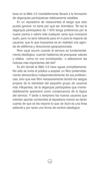 tivos en la Web 2.0 inevitablemente llevará a la formación
de oligarquías participativas relativamente estables.
    En un repositorio de restaurantes el sesgo que esto
pueda generar no tiene por qué ser dramático. Tal vez la
oligarquía participativa de 11870 tenga preferencia por la
nueva cocina o valore más cualquier carta que incorpore
sushi, pero no será relevante para mí ni para la mayoría de
usuarios, que lo que buscamos es en realidad una agen-
da de teléfonos y direcciones geoposicionada.
    Pero ¿qué ocurre cuando el servicio es fundamental-
mente ideológico, cuando hablamos de jerarquizar valores
y relatos –como en una enciclopedia– o seleccionar las
noticias más importantes del día?
    Es ahí donde la Web 2.0 hace aguas completamente.
No sólo se invita al público a aceptar un filtro pretendida-
mente democrático independientemente de sus preferen-
cias, sino que ese filtro necesariamente tendrá los sesgos
propios de la identidad del pequeño grupo de usuarios
más influyentes, de la oligarquía participativa que irreme-
diablemente aparecerá como consecuencia de la lógica
del servicio. Y tarde o temprano los nuevos usuarios que
intenten aportar contenidos al repositorio común se darán
cuenta de que se les impone lo que de facto es una línea
editorial y por tanto una forma de control ideológico.




                            115
 