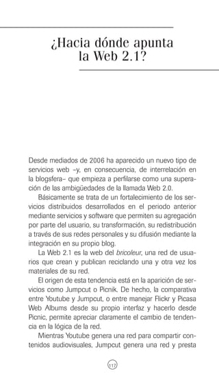 ¿Hacia dónde apunta
            la Web 2.1?




Desde mediados de 2006 ha aparecido un nuevo tipo de
servicios web –y, en consecuencia, de interrelación en
la blogsfera– que empieza a perfilarse como una supera-
ción de las ambigüedades de la llamada Web 2.0.
    Básicamente se trata de un fortalecimiento de los ser-
vicios distribuidos desarrollados en el periodo anterior
mediante servicios y software que permiten su agregación
por parte del usuario, su transformación, su redistribución
a través de sus redes personales y su difusión mediante la
integración en su propio blog.
    La Web 2.1 es la web del bricoleur, una red de usua-
rios que crean y publican reciclando una y otra vez los
materiales de su red.
    El origen de esta tendencia está en la aparición de ser-
vicios como Jumpcut o Picnik. De hecho, la comparativa
entre Youtube y Jumpcut, o entre manejar Flickr y Picasa
Web Albums desde su propio interfaz y hacerlo desde
Picnic, permite apreciar claramente el cambio de tenden-
cia en la lógica de la red.
    Mientras Youtube genera una red para compartir con-
tenidos audiovisuales, Jumpcut genera una red y presta

                            117
 