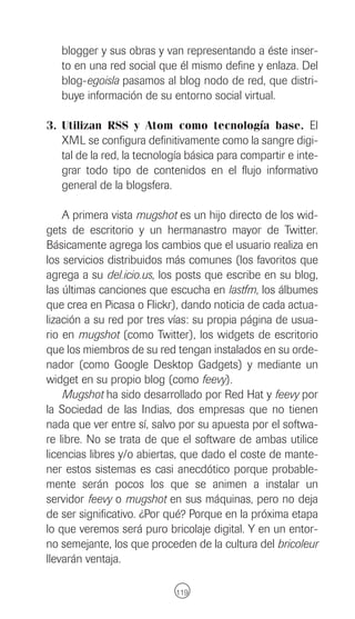 blogger y sus obras y van representando a éste inser-
   to en una red social que él mismo define y enlaza. Del
   blog-egoisla pasamos al blog nodo de red, que distri-
   buye información de su entorno social virtual.

3. Utilizan RSS y Atom como tecnología base. El
   XML se configura definitivamente como la sangre digi-
   tal de la red, la tecnología básica para compartir e inte-
   grar todo tipo de contenidos en el flujo informativo
   general de la blogsfera.

    A primera vista mugshot es un hijo directo de los wid-
gets de escritorio y un hermanastro mayor de Twitter.
Básicamente agrega los cambios que el usuario realiza en
los servicios distribuidos más comunes (los favoritos que
agrega a su del.icio.us, los posts que escribe en su blog,
las últimas canciones que escucha en lastfm, los álbumes
que crea en Picasa o Flickr), dando noticia de cada actua-
lización a su red por tres vías: su propia página de usua-
rio en mugshot (como Twitter), los widgets de escritorio
que los miembros de su red tengan instalados en su orde-
nador (como Google Desktop Gadgets) y mediante un
widget en su propio blog (como feevy).
    Mugshot ha sido desarrollado por Red Hat y feevy por
la Sociedad de las Indias, dos empresas que no tienen
nada que ver entre sí, salvo por su apuesta por el softwa-
re libre. No se trata de que el software de ambas utilice
licencias libres y/o abiertas, que dado el coste de mante-
ner estos sistemas es casi anecdótico porque probable-
mente serán pocos los que se animen a instalar un
servidor feevy o mugshot en sus máquinas, pero no deja
de ser significativo. ¿Por qué? Porque en la próxima etapa
lo que veremos será puro bricolaje digital. Y en un entor-
no semejante, los que proceden de la cultura del bricoleur
llevarán ventaja.

                             119
 