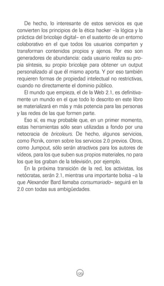 De hecho, lo interesante de estos servicios es que
convierten los principios de la ética hacker –la lógica y la
práctica del bricolaje digital– en el sustento de un entorno
colaborativo en el que todos los usuarios comparten y
transforman contenidos propios y ajenos. Por eso son
generadores de abundancia: cada usuario realiza su pro-
pia síntesis, su propio bricolaje para obtener un output
personalizado al que él mismo aporta. Y por eso también
requieren formas de propiedad intelectual no restrictivas,
cuando no directamente el dominio público.
    El mundo que empieza, el de la Web 2.1, es definitiva-
mente un mundo en el que todo lo descrito en este libro
se materializará en más y más potencia para las personas
y las redes de las que formen parte.
    Eso sí, es muy probable que, en un primer momento,
estas herramientas sólo sean utilizadas a fondo por una
netocracia de bricoleurs. De hecho, algunos servicios,
como Picnik, corren sobre los servicios 2.0 previos. Otros,
como Jumpcut, sólo serán atractivos para los autores de
vídeos, para los que suben sus propios materiales, no para
los que los graban de la televisión, por ejemplo.
    En la próxima transición de la red, los activistas, los
netócratas, serán 2.1, mientras una importante bolsa –a la
que Alexander Bard llamaba consumariado– seguirá en la
2.0 con todas sus ambigüedades.




                            120
 