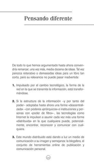 Pensando diferente




De todo lo que hemos argumentado hasta ahora conven-
dría remarcar, una vez más, media docena de ideas. Tal vez
parezca reiterativo o demasiadas ideas para un libro tan
corto, pero su relevancia no puede pasar inadvertida:

1. Impulsado por el cambio tecnológico, la forma de la
   red en la que se transmite la información, está transfor-
   mándose.

2. Si la estructura de la información –y por tanto del
   poder– adoptaba hasta ahora una forma «descentrali-
   zada» –con poderes «jerárquicos» e instituciones y per-
   sonas con «poder de filtro»–, las tecnologías como
   Internet la impulsan a asumir cada vez más una forma
   «distribuida» en la que cualquiera puede, potencial-
   mente, encontrar, reconocer y comunicar con cual-
   quiera.

3. Este mundo distribuido está dando a luz un medio de
   comunicación a su imagen y semejanza: la blogsfera, el
   conjunto de herramientas online de publicación y
   comunicación personal.

                            121
 