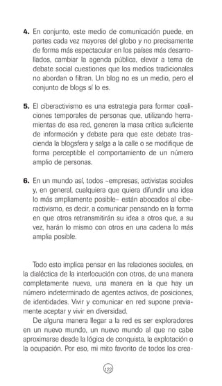 4. En conjunto, este medio de comunicación puede, en
   partes cada vez mayores del globo y no precisamente
   de forma más espectacular en los países más desarro-
   llados, cambiar la agenda pública, elevar a tema de
   debate social cuestiones que los medios tradicionales
   no abordan o filtran. Un blog no es un medio, pero el
   conjunto de blogs sí lo es.

5. El ciberactivismo es una estrategia para formar coali-
   ciones temporales de personas que, utilizando herra-
   mientas de esa red, generen la masa crítica suficiente
   de información y debate para que este debate tras-
   cienda la blogsfera y salga a la calle o se modifique de
   forma perceptible el comportamiento de un número
   amplio de personas.

6. En un mundo así, todos –empresas, activistas sociales
   y, en general, cualquiera que quiera difundir una idea
   lo más ampliamente posible– están abocados al cibe-
   ractivismo, es decir, a comunicar pensando en la forma
   en que otros retransmitirán su idea a otros que, a su
   vez, harán lo mismo con otros en una cadena lo más
   amplia posible.


    Todo esto implica pensar en las relaciones sociales, en
la dialéctica de la interlocución con otros, de una manera
completamente nueva, una manera en la que hay un
número indeterminado de agentes activos, de posiciones,
de identidades. Vivir y comunicar en red supone previa-
mente aceptar y vivir en diversidad.
    De alguna manera llegar a la red es ser exploradores
en un nuevo mundo, un nuevo mundo al que no cabe
aproximarse desde la lógica de conquista, la explotación o
la ocupación. Por eso, mi mito favorito de todos los crea-

                            122
 