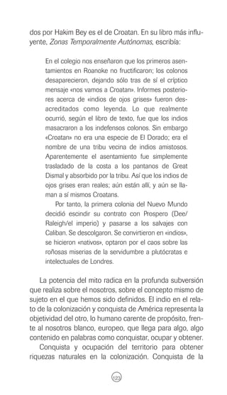 dos por Hakim Bey es el de Croatan. En su libro más influ-
yente, Zonas Temporalmente Autónomas, escribía:

     En el colegio nos enseñaron que los primeros asen-
     tamientos en Roanoke no fructificaron; los colonos
     desaparecieron, dejando sólo tras de sí el críptico
     mensaje «nos vamos a Croatan». Informes posterio-
     res acerca de «indios de ojos grises» fueron des-
     acreditados como leyenda. Lo que realmente
     ocurrió, según el libro de texto, fue que los indios
     masacraron a los indefensos colonos. Sin embargo
     «Croatan» no era una especie de El Dorado; era el
     nombre de una tribu vecina de indios amistosos.
     Aparentemente el asentamiento fue simplemente
     trasladado de la costa a los pantanos de Great
     Dismal y absorbido por la tribu. Así que los indios de
     ojos grises eran reales; aún están allí, y aún se lla-
     man a sí mismos Croatans.
         Por tanto, la primera colonia del Nuevo Mundo
     decidió escindir su contrato con Prospero (Dee/
     Raleigh/el imperio) y pasarse a los salvajes con
     Caliban. Se descolgaron. Se convirtieron en «indios»,
     se hicieron «nativos», optaron por el caos sobre las
     roñosas miserias de la servidumbre a plutócratas e
     intelectuales de Londres.

    La potencia del mito radica en la profunda subversión
que realiza sobre el nosotros, sobre el concepto mismo de
sujeto en el que hemos sido definidos. El indio en el rela-
to de la colonización y conquista de América representa la
objetividad del otro, lo humano carente de propósito, fren-
te al nosotros blanco, europeo, que llega para algo, algo
contenido en palabras como conquistar, ocupar y obtener.
    Conquista y ocupación del territorio para obtener
riquezas naturales en la colonización. Conquista de la

                              123
 