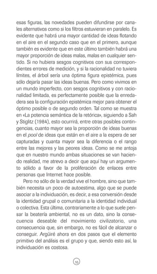 esas figuras, las novedades pueden difundirse por cana-
les alternativos como si los filtros estuvieran en paralelo. Es
evidente que habrá una mayor cantidad de ideas flotando
en el aire en el segundo caso que en el primero, aunque
también es evidente que en este último también habrá una
mayor proporción de ideas malas, malas en cualquier sen-
tido. Si no hubiera sesgos cognitivos con sus correspon-
dientes errores de medición, y si la racionalidad no tuviera
límites, el árbol sería una óptima figura epistémica, pues
sólo dejaría pasar las ideas buenas. Pero como vivimos en
un mundo imperfecto, con sesgos cognitivos y con racio-
nalidad limitada, es perfectamente posible que la enreda-
dera sea la configuración epistémica mejor para obtener el
óptimo posible o de segundo orden. Tal como se muestra
en «La potencia semántica de la retórica», siguiendo a Sah
y Stiglitz (1984), esto ocurrirá, entre otras posibles contin-
gencias, cuanto mayor sea la proporción de ideas buenas
en el pool de ideas que están en el aire a la espera de ser
capturadas y cuanta mayor sea la diferencia o el rango
entre las mejores y las peores ideas. Como se me antoja
que en nuestro mundo ambas situaciones se van hacien-
do realidad, me atrevo a decir que aquí hay un argumen-
to sólido a favor de la proliferación de enlaces entre
personas que Internet hace posible.
    Pero no sólo de la verdad vive el hombre, sino que tam-
bién necesita un poco de autoestima, algo que se puede
asociar a la individuación, es decir, a esa conversión desde
la identidad grupal o comunitaria a la identidad individual
o colectiva. Esta última, contrariamente a lo que suele pen-
sar la beatería ambiental, no es un dato, sino la conse-
cuencia deseable del movimiento civilizatorio, una
consecuencia que, sin embargo, no es fácil de alcanzar o
conseguir. Argüiré ahora en dos pasos que el elemento
primitivo del análisis es el grupo y que, siendo esto así, la
individuación es costosa.

                              16
 