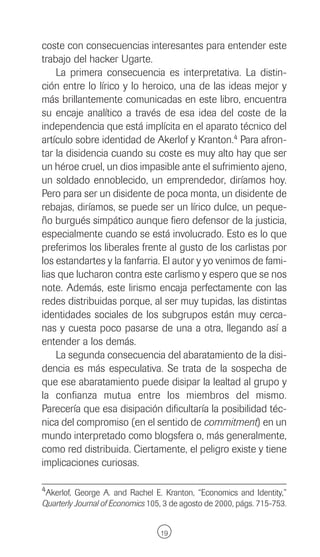 coste con consecuencias interesantes para entender este
trabajo del hacker Ugarte.
    La primera consecuencia es interpretativa. La distin-
ción entre lo lírico y lo heroico, una de las ideas mejor y
más brillantemente comunicadas en este libro, encuentra
su encaje analítico a través de esa idea del coste de la
independencia que está implícita en el aparato técnico del
artículo sobre identidad de Akerlof y Kranton.4 Para afron-
tar la disidencia cuando su coste es muy alto hay que ser
un héroe cruel, un dios impasible ante el sufrimiento ajeno,
un soldado ennoblecido, un emprendedor, diríamos hoy.
Pero para ser un disidente de poca monta, un disidente de
rebajas, diríamos, se puede ser un lírico dulce, un peque-
ño burgués simpático aunque fiero defensor de la justicia,
especialmente cuando se está involucrado. Esto es lo que
preferimos los liberales frente al gusto de los carlistas por
los estandartes y la fanfarria. El autor y yo venimos de fami-
lias que lucharon contra este carlismo y espero que se nos
note. Además, este lirismo encaja perfectamente con las
redes distribuidas porque, al ser muy tupidas, las distintas
identidades sociales de los subgrupos están muy cerca-
nas y cuesta poco pasarse de una a otra, llegando así a
entender a los demás.
    La segunda consecuencia del abaratamiento de la disi-
dencia es más especulativa. Se trata de la sospecha de
que ese abaratamiento puede disipar la lealtad al grupo y
la confianza mutua entre los miembros del mismo.
Parecería que esa disipación dificultaría la posibilidad téc-
nica del compromiso (en el sentido de commitment) en un
mundo interpretado como blogsfera o, más generalmente,
como red distribuida. Ciertamente, el peligro existe y tiene
implicaciones curiosas.

4Akerlof, George A. and Rachel E. Kranton, “Economics and Identity,”
Quarterly Journal of Economics 105, 3 de agosto de 2000, págs. 715-753.


                                  19
 