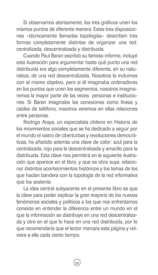 Si observamos atentamente, los tres gráficos unen los
mismos puntos de diferente manera. Estas tres disposicio-
nes –técnicamente llamadas topologías– describen tres
formas completamente distintas de organizar una red:
centralizada, descentralizada y distribuida.
    Cuando Paul Baran escribió su famoso informe, incluyó
esta ilustración para argumentar hasta qué punto una red
distribuida era algo completamente diferente, en su natu-
raleza, de una red descentralizada. Nosotros la incluimos
con el mismo objetivo, pero si él imaginaba ordenadores
en los puntos que unen los segmentos, nosotros imagina-
remos la mayor parte de las veces personas e institucio-
nes. Si Baran imaginaba las conexiones como líneas y
cables de teléfono, nosotros veremos en ellas relaciones
entre personas.
    Rodrigo Araya, un especialista chileno en Historia de
los movimientos sociales que se ha dedicado a seguir por
el mundo el rastro de ciberturbas y revoluciones democrá-
ticas, ha añadido además una clave de color: azul para la
centralizada, rojo para la descentralizada y amarillo para la
distribuida. Esta clave nos permitirá en la siguiente ilustra-
ción que aparece en el libro, y que es obra suya, relacio-
nar distintos acontecimientos históricos y los temas de los
que hacían bandera con la topología de la red informativa
que los sostenía.
    La idea central subyacente en el presente libro es que
la clave para poder explicar la gran mayoría de los nuevos
fenómenos sociales y políticos a los que nos enfrentamos
consiste en entender la diferencia entre un mundo en el
que la información se distribuye en una red descentraliza-
da y otro en el que lo hace en una red distribuida, por lo
que recomendaría que el lector marcara esta página y vol-
viera a ella cada cierto tiempo.




                              28
 