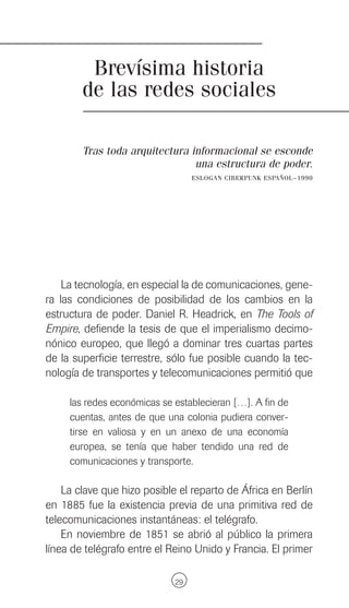 Brevísima historia
        de las redes sociales

        Tras toda arquitectura informacional se esconde
                                una estructura de poder.
                                  ESLOGAN CIBERPUNK ESPAÑOL~1990




    La tecnología, en especial la de comunicaciones, gene-
ra las condiciones de posibilidad de los cambios en la
estructura de poder. Daniel R. Headrick, en The Tools of
Empire, defiende la tesis de que el imperialismo decimo-
nónico europeo, que llegó a dominar tres cuartas partes
de la superficie terrestre, sólo fue posible cuando la tec-
nología de transportes y telecomunicaciones permitió que

     las redes económicas se establecieran […]. A fin de
     cuentas, antes de que una colonia pudiera conver-
     tirse en valiosa y en un anexo de una economía
     europea, se tenía que haber tendido una red de
     comunicaciones y transporte.

    La clave que hizo posible el reparto de África en Berlín
en 1885 fue la existencia previa de una primitiva red de
telecomunicaciones instantáneas: el telégrafo.
    En noviembre de 1851 se abrió al público la primera
línea de telégrafo entre el Reino Unido y Francia. El primer

                             29
 