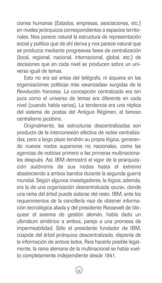 ciones humanas (Estados, empresas, asociaciones, etc.)
en niveles jerárquicos correspondientes a espacios territo-
riales. Nos parece natural la estructura de representación
social y política que de ahí deriva y nos parece natural que
se produzca mediante progresivas fases de centralización
(local, regional, nacional, internacional, global, etc.) de
decisiones que en cada nivel se producen sobre un uni-
verso igual de temas.
    Esto no era así antes del telégrafo, ni siquiera en las
organizaciones políticas más «avanzadas» surgidas de la
Revolución francesa. La concepción centralizada era tan
pura como el universo de temas era diferente en cada
nivel (cuando había varios). La tendencia era una réplica
del sistema de postas del Antiguo Régimen, el famoso
centralismo jacobino.
    Originalmente, las estructuras descentralizadas son
producto de la interconexión efectiva de redes centraliza-
das, pero a largo plazo tendrán su propia lógica, generan-
do nuevos nodos superiores no nacionales, como las
agencias de noticias primero o las primeras multinaciona-
les después. Así, IBM demostró el vigor de la jerarquiza-
ción autónoma de sus nodos hasta el extremo
abasteciendo a ambos bandos durante la segunda guerra
mundial. Según algunos investigadores, la lógica, además,
era la de una organización descentralizada «pura», donde
una rama del árbol puede aislarse del resto. IBM, ante los
requerimientos de la cancillería nazi de obtener informa-
ción tecnológica aliada y del presidente Roosevelt de blo-
quear el sistema de gestión alemán, había dado un
ultimátum simétrico a ambos, parejo a una promesa de
impermeabilidad. Sólo el presidente fundador de IBM,
cúspide del árbol jerárquico descentralizado, disponía de
la información de ambos lados. Para hacerlo posible legal-
mente, la rama alemana de la multinacional se había vuel-
to completamente independiente desde 1941.

                             32
 
