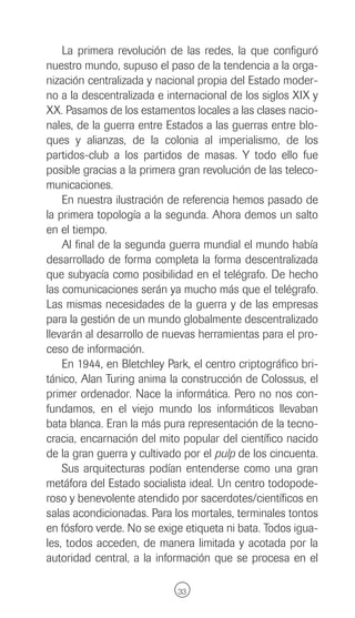 La primera revolución de las redes, la que configuró
nuestro mundo, supuso el paso de la tendencia a la orga-
nización centralizada y nacional propia del Estado moder-
no a la descentralizada e internacional de los siglos XIX y
XX. Pasamos de los estamentos locales a las clases nacio-
nales, de la guerra entre Estados a las guerras entre blo-
ques y alianzas, de la colonia al imperialismo, de los
partidos-club a los partidos de masas. Y todo ello fue
posible gracias a la primera gran revolución de las teleco-
municaciones.
    En nuestra ilustración de referencia hemos pasado de
la primera topología a la segunda. Ahora demos un salto
en el tiempo.
    Al final de la segunda guerra mundial el mundo había
desarrollado de forma completa la forma descentralizada
que subyacía como posibilidad en el telégrafo. De hecho
las comunicaciones serán ya mucho más que el telégrafo.
Las mismas necesidades de la guerra y de las empresas
para la gestión de un mundo globalmente descentralizado
llevarán al desarrollo de nuevas herramientas para el pro-
ceso de información.
    En 1944, en Bletchley Park, el centro criptográfico bri-
tánico, Alan Turing anima la construcción de Colossus, el
primer ordenador. Nace la informática. Pero no nos con-
fundamos, en el viejo mundo los informáticos llevaban
bata blanca. Eran la más pura representación de la tecno-
cracia, encarnación del mito popular del científico nacido
de la gran guerra y cultivado por el pulp de los cincuenta.
    Sus arquitecturas podían entenderse como una gran
metáfora del Estado socialista ideal. Un centro todopode-
roso y benevolente atendido por sacerdotes/científicos en
salas acondicionadas. Para los mortales, terminales tontos
en fósforo verde. No se exige etiqueta ni bata. Todos igua-
les, todos acceden, de manera limitada y acotada por la
autoridad central, a la información que se procesa en el

                             33
 