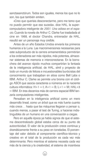 sanctasanctórum. Todos son iguales, menos los que no lo
son, los que también emiten.
    «Creo que queríais desconectarme, pero me temo que
no puedo permitir que eso suceda», dice HAL, la super-
computadora inteligente de 2001: Una odisea en el espa-
cio. Cuando la novela de Arthur C. Clarke fue trasladada al
cine en 1968, el doctor Chandra, entrenador de HAL,
resultó ser un personaje muy creíble.
    Antes de un año Estados Unidos enviaría los primeros
humanos a la Luna. Las macroinversiones necesarias para
este subproducto de la carrera armamentística permitirían
a los ordenadores ser más rápidos, más potentes, almace-
nar sistemas de memoria e interconectarse. En la borra-
chera del avance rápido muchos compartirían la fantasía
de la inteligencia artificial, de HAL, símil y proyecto de
todo un mundo de felices e incuestionables burócratas del
conocimiento que trabajaban en sitios como Bell Labs o
IBM. Arthur C. Clarke se permite una broma con el códi-
go ASCII que asocia caracteres a números en la naciente
cultura informática: H+1 = I; A+1 = B; L+1 = M; HAL+3
= IBM. En tres decenios más de carrera espacial IBM lan-
zaría computadores inteligentes.
    Pensaban en la inteligencia artificial como un mero
desarrollo lineal, como un árbol que es más fuerte cuanto
más crece… hasta que las máquinas llegaran a pensar o,
cuando menos, a pasar el test de Turing, a hacerse indis-
tinguibles de un humano en una conversación a ciegas.
    Pero en aquella época ya había signos de que el siste-
ma descentralizado global estaba cerca de su punto de
autocriticidad. El valor de la producción crece continua y
dramáticamente frente a su peso en toneladas. El porcen-
taje del valor debido al componente científico-técnico y
creativo en el total de la producción es cada vez más
determinante. Pero mientras el sistema necesita cada vez
más de la ciencia y la creatividad, el sistema de incentivos

                             34
 