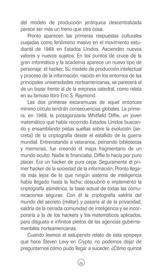 del modelo de producción jerárquica descentralizada
parece ser más un freno que otra cosa.
    Pronto aparecen las primeras respuestas culturales
cuajadas como fenómeno masivo en el movimiento estu-
diantil de 1968 en Estados Unidos. Ascienden nuevos
valores y nuevos sujetos. En los puntos de cruce de la
gran informática y la academia aparece un nuevo tipo de
personaje: el hacker. Su modelo de producción intelectual
y proceso de la información, nacido en los entornos de las
principales universidades norteamericanas, se parecerá al
de un bazar frente al de la empresa catedral, como relata
en su famoso libro Eric S. Raymond.
    Las dos primeras escaramuzas de aquel entonces
mínimo círculo tendrán consecuencias globales. La prime-
ra, en 1969, la protagonizaría Whitfield Diffie, un joven
matemático que había recorrido Estados Unidos buscan-
do y ensamblando pistas sueltas sobre la evolución (se-
creta) de la criptografía desde el estallido de la guerra
mundial. Entrevistando a veteranos, peinando bibliotecas
y memorias, fue creando el mapa fragmentario de un
mundo oculto. Nadie le financiaba. Diffie lo hacía por puro
placer. Era un hacker de pura cepa. Seguramente el pri-
mer hacker de la sociedad de la información. Pronto llega-
ría más lejos de lo que ningún sistema de inteligencia
había llegado hasta la fecha: descubrió e implementó la
criptografía asimétrica, la base actual de todas las comu-
nicaciones seguras. Con él la criptografía saldría del
mundo del secreto (militar) y pasaría al de la privacidad,
saldría de la cerrada comunidad de inteligencia y se incor-
poraría a la de los hackers y los matemáticos aplicados,
para disgusto e infinitos pleitos de las agencias guberna-
mentales norteamericanas.
    Cuando leemos el estupendo relato de esta epopeya
que hace Steven Levy en Crypto, no podemos dejar de
preguntarnos cómo pudo llegar a suceder. ¿Cómo quince

                            35
 
