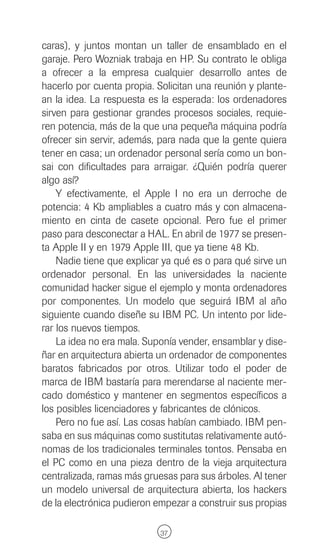 caras), y juntos montan un taller de ensamblado en el
garaje. Pero Wozniak trabaja en HP. Su contrato le obliga
a ofrecer a la empresa cualquier desarrollo antes de
hacerlo por cuenta propia. Solicitan una reunión y plante-
an la idea. La respuesta es la esperada: los ordenadores
sirven para gestionar grandes procesos sociales, requie-
ren potencia, más de la que una pequeña máquina podría
ofrecer sin servir, además, para nada que la gente quiera
tener en casa; un ordenador personal sería como un bon-
sai con dificultades para arraigar. ¿Quién podría querer
algo así?
    Y efectivamente, el Apple I no era un derroche de
potencia: 4 Kb ampliables a cuatro más y con almacena-
miento en cinta de casete opcional. Pero fue el primer
paso para desconectar a HAL. En abril de 1977 se presen-
ta Apple II y en 1979 Apple III, que ya tiene 48 Kb.
    Nadie tiene que explicar ya qué es o para qué sirve un
ordenador personal. En las universidades la naciente
comunidad hacker sigue el ejemplo y monta ordenadores
por componentes. Un modelo que seguirá IBM al año
siguiente cuando diseñe su IBM PC. Un intento por lide-
rar los nuevos tiempos.
    La idea no era mala. Suponía vender, ensamblar y dise-
ñar en arquitectura abierta un ordenador de componentes
baratos fabricados por otros. Utilizar todo el poder de
marca de IBM bastaría para merendarse al naciente mer-
cado doméstico y mantener en segmentos específicos a
los posibles licenciadores y fabricantes de clónicos.
    Pero no fue así. Las cosas habían cambiado. IBM pen-
saba en sus máquinas como sustitutas relativamente autó-
nomas de los tradicionales terminales tontos. Pensaba en
el PC como en una pieza dentro de la vieja arquitectura
centralizada, ramas más gruesas para sus árboles. Al tener
un modelo universal de arquitectura abierta, los hackers
de la electrónica pudieron empezar a construir sus propias

                            37
 