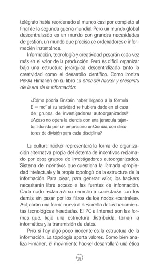 telégrafo había reordenado el mundo casi por completo al
final de la segunda guerra mundial. Pero un mundo global
descentralizado es un mundo con grandes necesidades
de gestión, un mundo que precisa de ordenadores e infor-
mación instantánea.
    Información, tecnología y creatividad pesarán cada vez
más en el valor de la producción. Pero es difícil organizar
bajo una estructura jerárquica descentralizada tanto la
creatividad como el desarrollo científico. Como ironiza
Pekka Himanen en su libro La ética del hacker y el espíritu
de la era de la información:

     ¿Cómo podría Einstein haber llegado a la fórmula
     E = mc2 si su actividad se hubiera dado en el caos
     de grupos de investigadores autoorganizados?
     ¿Acaso no opera la ciencia con una jerarquía tajan-
     te, liderada por un empresario en Ciencia, con direc-
     tores de división para cada disciplina?

    La cultura hacker representará la forma de organiza-
ción alternativa propia del sistema de incentivos reclama-
do por esos grupos de investigadores autoorganizados.
Sistema de incentivos que cuestiona la llamada «propie-
dad intelectual» y la propia topología de la estructura de la
información. Para crear, para generar valor, los hackers
necesitarán libre acceso a las fuentes de información.
Cada nodo reclamará su derecho a conectarse con los
demás sin pasar por los filtros de los nodos «centrales».
Así, darán una forma nueva al desarrollo de las herramien-
tas tecnológicas heredadas. El PC e Internet son las for-
mas que, bajo una estructura distribuida, toman la
informática y la transmisión de datos.
    Pero si hay algo poco inocente es la estructura de la
información. La topología aporta valores. Como bien ana-
liza Himanen, el movimiento hacker desarrollará una ética

                              39
 