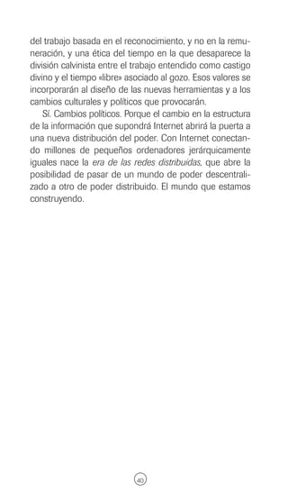 del trabajo basada en el reconocimiento, y no en la remu-
neración, y una ética del tiempo en la que desaparece la
división calvinista entre el trabajo entendido como castigo
divino y el tiempo «libre» asociado al gozo. Esos valores se
incorporarán al diseño de las nuevas herramientas y a los
cambios culturales y políticos que provocarán.
    Sí. Cambios políticos. Porque el cambio en la estructura
de la información que supondrá Internet abrirá la puerta a
una nueva distribución del poder. Con Internet conectan-
do millones de pequeños ordenadores jerárquicamente
iguales nace la era de las redes distribuidas, que abre la
posibilidad de pasar de un mundo de poder descentrali-
zado a otro de poder distribuido. El mundo que estamos
construyendo.




                             40
 