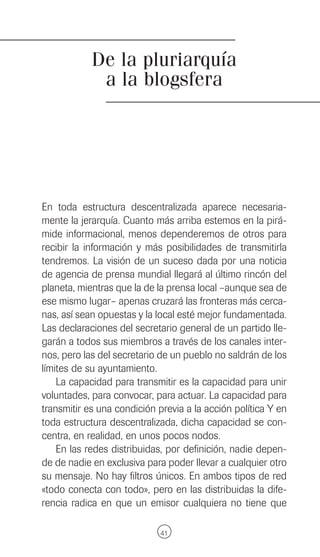 De la pluriarquía
             a la blogsfera




En toda estructura descentralizada aparece necesaria-
mente la jerarquía. Cuanto más arriba estemos en la pirá-
mide informacional, menos dependeremos de otros para
recibir la información y más posibilidades de transmitirla
tendremos. La visión de un suceso dada por una noticia
de agencia de prensa mundial llegará al último rincón del
planeta, mientras que la de la prensa local –aunque sea de
ese mismo lugar– apenas cruzará las fronteras más cerca-
nas, así sean opuestas y la local esté mejor fundamentada.
Las declaraciones del secretario general de un partido lle-
garán a todos sus miembros a través de los canales inter-
nos, pero las del secretario de un pueblo no saldrán de los
límites de su ayuntamiento.
    La capacidad para transmitir es la capacidad para unir
voluntades, para convocar, para actuar. La capacidad para
transmitir es una condición previa a la acción política Y en
toda estructura descentralizada, dicha capacidad se con-
centra, en realidad, en unos pocos nodos.
    En las redes distribuidas, por definición, nadie depen-
de de nadie en exclusiva para poder llevar a cualquier otro
su mensaje. No hay filtros únicos. En ambos tipos de red
«todo conecta con todo», pero en las distribuidas la dife-
rencia radica en que un emisor cualquiera no tiene que

                             41
 