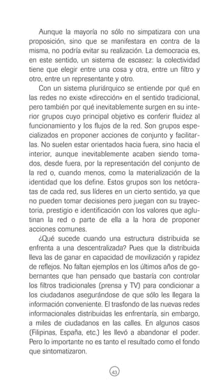 Aunque la mayoría no sólo no simpatizara con una
proposición, sino que se manifestara en contra de la
misma, no podría evitar su realización. La democracia es,
en este sentido, un sistema de escasez: la colectividad
tiene que elegir entre una cosa y otra, entre un filtro y
otro, entre un representante y otro.
    Con un sistema pluriárquico se entiende por qué en
las redes no existe «dirección» en el sentido tradicional,
pero también por qué inevitablemente surgen en su inte-
rior grupos cuyo principal objetivo es conferir fluidez al
funcionamiento y los flujos de la red. Son grupos espe-
cializados en proponer acciones de conjunto y facilitar-
las. No suelen estar orientados hacia fuera, sino hacia el
interior, aunque inevitablemente acaben siendo toma-
dos, desde fuera, por la representación del conjunto de
la red o, cuando menos, como la materialización de la
identidad que los define. Estos grupos son los netócra-
tas de cada red, sus líderes en un cierto sentido, ya que
no pueden tomar decisiones pero juegan con su trayec-
toria, prestigio e identificación con los valores que aglu-
tinan la red o parte de ella a la hora de proponer
acciones comunes.
    ¿Qué sucede cuando una estructura distribuida se
enfrenta a una descentralizada? Pues que la distribuida
lleva las de ganar en capacidad de movilización y rapidez
de reflejos. No faltan ejemplos en los últimos años de go-
bernantes que han pensado que bastaría con controlar
los filtros tradicionales (prensa y TV) para condicionar a
los ciudadanos asegurándose de que sólo les llegara la
información conveniente. El trasfondo de las nuevas redes
informacionales distribuidas les enfrentaría, sin embargo,
a miles de ciudadanos en las calles. En algunos casos
(Filipinas, España, etc.) les llevó a abandonar el poder.
Pero lo importante no es tanto el resultado como el fondo
que sintomatizaron.

                            43
 