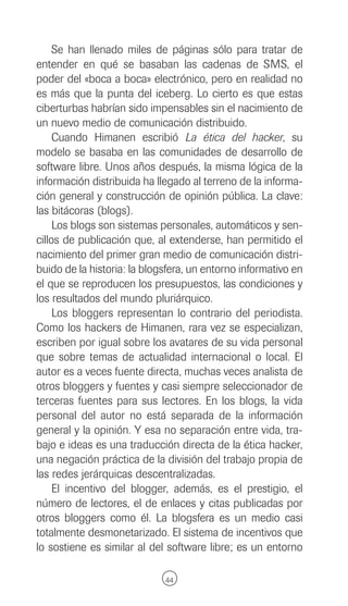 Se han llenado miles de páginas sólo para tratar de
entender en qué se basaban las cadenas de SMS, el
poder del «boca a boca» electrónico, pero en realidad no
es más que la punta del iceberg. Lo cierto es que estas
ciberturbas habrían sido impensables sin el nacimiento de
un nuevo medio de comunicación distribuido.
     Cuando Himanen escribió La ética del hacker, su
modelo se basaba en las comunidades de desarrollo de
software libre. Unos años después, la misma lógica de la
información distribuida ha llegado al terreno de la informa-
ción general y construcción de opinión pública. La clave:
las bitácoras (blogs).
     Los blogs son sistemas personales, automáticos y sen-
cillos de publicación que, al extenderse, han permitido el
nacimiento del primer gran medio de comunicación distri-
buido de la historia: la blogsfera, un entorno informativo en
el que se reproducen los presupuestos, las condiciones y
los resultados del mundo pluriárquico.
     Los bloggers representan lo contrario del periodista.
Como los hackers de Himanen, rara vez se especializan,
escriben por igual sobre los avatares de su vida personal
que sobre temas de actualidad internacional o local. El
autor es a veces fuente directa, muchas veces analista de
otros bloggers y fuentes y casi siempre seleccionador de
terceras fuentes para sus lectores. En los blogs, la vida
personal del autor no está separada de la información
general y la opinión. Y esa no separación entre vida, tra-
bajo e ideas es una traducción directa de la ética hacker,
una negación práctica de la división del trabajo propia de
las redes jerárquicas descentralizadas.
     El incentivo del blogger, además, es el prestigio, el
número de lectores, el de enlaces y citas publicadas por
otros bloggers como él. La blogsfera es un medio casi
totalmente desmonetarizado. El sistema de incentivos que
lo sostiene es similar al del software libre; es un entorno

                             44
 