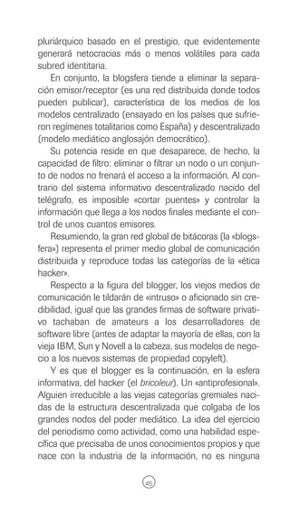 pluriárquico basado en el prestigio, que evidentemente
generará netocracias más o menos volátiles para cada
subred identitaria.
    En conjunto, la blogsfera tiende a eliminar la separa-
ción emisor/receptor (es una red distribuida donde todos
pueden publicar), característica de los medios de los
modelos centralizado (ensayado en los países que sufrie-
ron regímenes totalitarios como España) y descentralizado
(modelo mediático anglosajón democrático).
    Su potencia reside en que desaparece, de hecho, la
capacidad de filtro: eliminar o filtrar un nodo o un conjun-
to de nodos no frenará el acceso a la información. Al con-
trario del sistema informativo descentralizado nacido del
telégrafo, es imposible «cortar puentes» y controlar la
información que llega a los nodos finales mediante el con-
trol de unos cuantos emisores.
    Resumiendo, la gran red global de bitácoras (la «blogs-
fera») representa el primer medio global de comunicación
distribuida y reproduce todas las categorías de la «ética
hacker».
    Respecto a la figura del blogger, los viejos medios de
comunicación le tildarán de «intruso» o aficionado sin cre-
dibilidad, igual que las grandes firmas de software privati-
vo tachaban de amateurs a los desarrolladores de
software libre (antes de adaptar la mayoría de ellas, con la
vieja IBM, Sun y Novell a la cabeza, sus modelos de nego-
cio a los nuevos sistemas de propiedad copyleft).
    Y es que el blogger es la continuación, en la esfera
informativa, del hacker (el bricoleur). Un «antiprofesional».
Alguien irreducible a las viejas categorías gremiales naci-
das de la estructura descentralizada que colgaba de los
grandes nodos del poder mediático. La idea del ejercicio
del periodismo como actividad, como una habilidad espe-
cífica que precisaba de unos conocimientos propios y que
nace con la industria de la información, no es ninguna

                             45
 