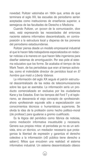 novedad. Pulitzer vaticinaba en 1904 que, antes de que
terminara el siglo XX, las escuelas de periodismo serían
aceptadas como instituciones de enseñanza superior, a
semejanza de las facultades de Derecho o Medicina.
    Cuando Pulitzer, un tycoon de la comunicación, dice
esto, está expresando las necesidades del entonces
naciente sistema informativo descentralizado, en contra-
posición a la estructura local y dispersa de los pioneros
del periodismo estadounidense.
    Pulitzer piensa desde un modelo empresarial industrial
al que le hacen falta trabajadores especializados en redac-
tar noticias a la manera en que hacen falta ingenieros para
diseñar sistemas de amortiguación. Por eso pide al siste-
ma educativo que los forme. Se acababa el tiempo de los
Mark Twain, de los periodistas que eran al tiempo activis-
tas, como el inolvidable director de periódico local en El
hombre que mató a Liberty Valance.
    La información del siglo XX seguía el patrón estructu-
ral descentralizado de las redes de telecomunicaciones
sobre las que se asentaba. La información sería un pro-
ducto comercializado en exclusiva por los ciudadanos
Kane y los Estados. Eran los tiempos del Ford T y el taylo-
rismo, se desvanecía el viejo concepto de «profesional»:
ahora «profesional» equivale sólo a especialización con
conocimientos técnicos o humanísticos superiores. Se
olvida la idea de la profesión como hecho político-moral
(de profesar) para igualarse a gremio cualificado.
    Es la lógica del periódico como fábrica de noticias,
como mediación informativa insustituible y necesaria.
Genera sus propios mitos: el periodista ya no es un acti-
vista, sino un técnico, un mediador necesario que prota-
goniza la libertad de expresión y garantiza el derecho
colectivo a la información («El público tiene derecho a
saber»). Mitos que encubren una realidad: el sistema
informativo industrial. Un sistema descentralizado clásico

                            46
 