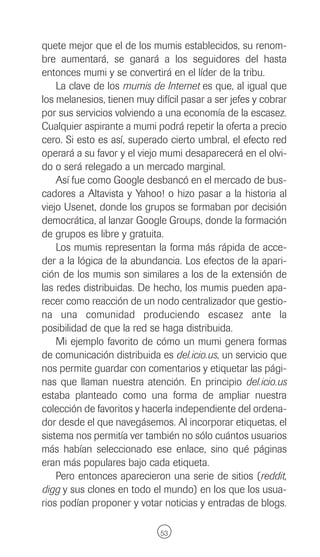 quete mejor que el de los mumis establecidos, su renom-
bre aumentará, se ganará a los seguidores del hasta
entonces mumi y se convertirá en el líder de la tribu.
    La clave de los mumis de Internet es que, al igual que
los melanesios, tienen muy difícil pasar a ser jefes y cobrar
por sus servicios volviendo a una economía de la escasez.
Cualquier aspirante a mumi podrá repetir la oferta a precio
cero. Si esto es así, superado cierto umbral, el efecto red
operará a su favor y el viejo mumi desaparecerá en el olvi-
do o será relegado a un mercado marginal.
    Así fue como Google desbancó en el mercado de bus-
cadores a Altavista y Yahoo! o hizo pasar a la historia al
viejo Usenet, donde los grupos se formaban por decisión
democrática, al lanzar Google Groups, donde la formación
de grupos es libre y gratuita.
    Los mumis representan la forma más rápida de acce-
der a la lógica de la abundancia. Los efectos de la apari-
ción de los mumis son similares a los de la extensión de
las redes distribuidas. De hecho, los mumis pueden apa-
recer como reacción de un nodo centralizador que gestio-
na una comunidad produciendo escasez ante la
posibilidad de que la red se haga distribuida.
    Mi ejemplo favorito de cómo un mumi genera formas
de comunicación distribuida es del.icio.us, un servicio que
nos permite guardar con comentarios y etiquetar las pági-
nas que llaman nuestra atención. En principio del.icio.us
estaba planteado como una forma de ampliar nuestra
colección de favoritos y hacerla independiente del ordena-
dor desde el que navegásemos. Al incorporar etiquetas, el
sistema nos permitía ver también no sólo cuántos usuarios
más habían seleccionado ese enlace, sino qué páginas
eran más populares bajo cada etiqueta.
    Pero entonces aparecieron una serie de sitios (reddit,
digg y sus clones en todo el mundo) en los que los usua-
rios podían proponer y votar noticias y entradas de blogs.

                             53
 