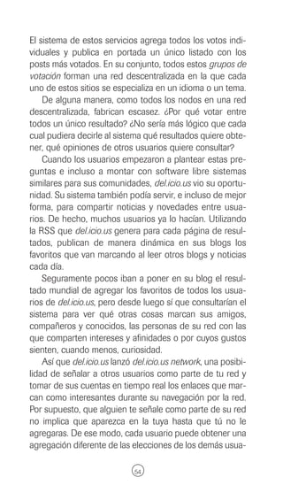 El sistema de estos servicios agrega todos los votos indi-
viduales y publica en portada un único listado con los
posts más votados. En su conjunto, todos estos grupos de
votación forman una red descentralizada en la que cada
uno de estos sitios se especializa en un idioma o un tema.
    De alguna manera, como todos los nodos en una red
descentralizada, fabrican escasez. ¿Por qué votar entre
todos un único resultado? ¿No sería más lógico que cada
cual pudiera decirle al sistema qué resultados quiere obte-
ner, qué opiniones de otros usuarios quiere consultar?
    Cuando los usuarios empezaron a plantear estas pre-
guntas e incluso a montar con software libre sistemas
similares para sus comunidades, del.icio.us vio su oportu-
nidad. Su sistema también podía servir, e incluso de mejor
forma, para compartir noticias y novedades entre usua-
rios. De hecho, muchos usuarios ya lo hacían. Utilizando
la RSS que del.icio.us genera para cada página de resul-
tados, publican de manera dinámica en sus blogs los
favoritos que van marcando al leer otros blogs y noticias
cada día.
    Seguramente pocos iban a poner en su blog el resul-
tado mundial de agregar los favoritos de todos los usua-
rios de del.icio.us, pero desde luego sí que consultarían el
sistema para ver qué otras cosas marcan sus amigos,
compañeros y conocidos, las personas de su red con las
que comparten intereses y afinidades o por cuyos gustos
sienten, cuando menos, curiosidad.
    Así que del.icio.us lanzó del.icio.us network, una posibi-
lidad de señalar a otros usuarios como parte de tu red y
tomar de sus cuentas en tiempo real los enlaces que mar-
can como interesantes durante su navegación por la red.
Por supuesto, que alguien te señale como parte de su red
no implica que aparezca en la tuya hasta que tú no le
agregaras. De ese modo, cada usuario puede obtener una
agregación diferente de las elecciones de los demás usua-

                              54
 